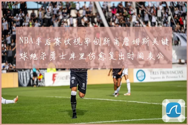 NBA季后赛收视率创新高詹姆斯关键球绝杀勇士库里伤愈复出时间表公布