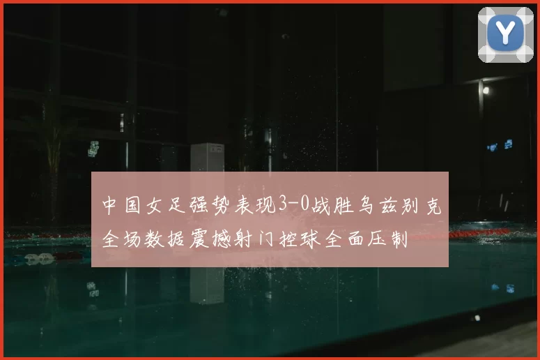 中国女足强势表现3-0战胜乌兹别克全场数据震撼射门控球全面压制