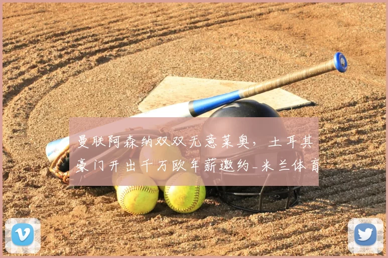 曼联阿森纳双双无意莱奥,土耳其豪门开出千万欧年薪邀约_米兰体育报_欧元_欧冠