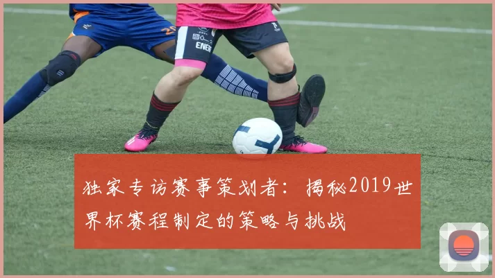 独家专访赛事策划者:揭秘2019世界杯赛程制定的策略与挑战