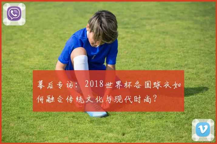 幕后专访:2018世界杯各国球衣如何融合传统文化与现代时尚?