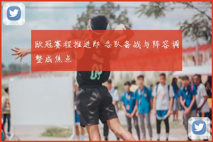 欧冠赛程推进即 各队备战与阵容调整成焦点