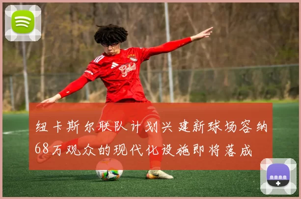 纽卡斯尔联队计划兴建新球场容纳68万观众的现代化设施即将落成