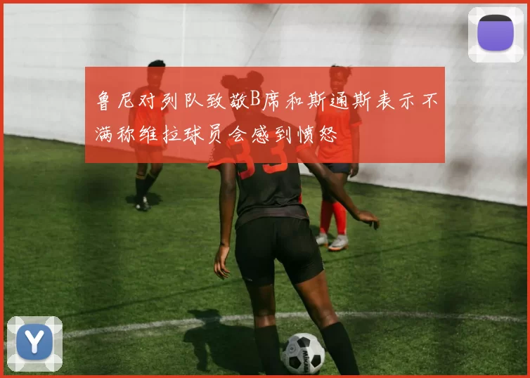 鲁尼对列队致敬B席和斯通斯表示不满称维拉球员会感到愤怒