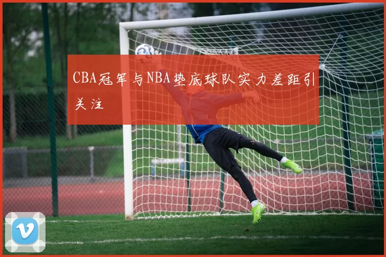 CBA冠军与NBA垫底球队实力差距引关注
