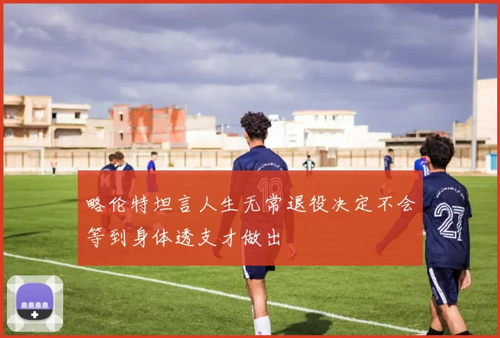 略伦特坦言人生无常退役决定不会等到身体透支才做出