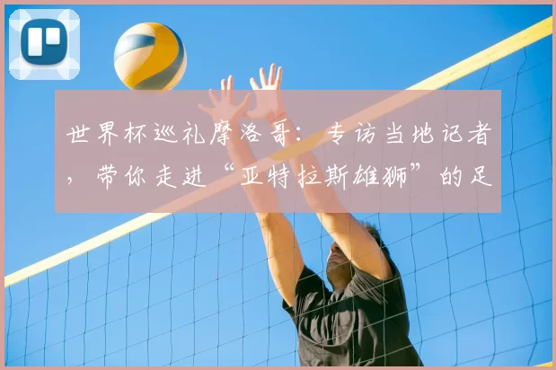 世界杯巡礼摩洛哥:专访当地记者,带你走进“亚特拉斯雄狮”的足球热土