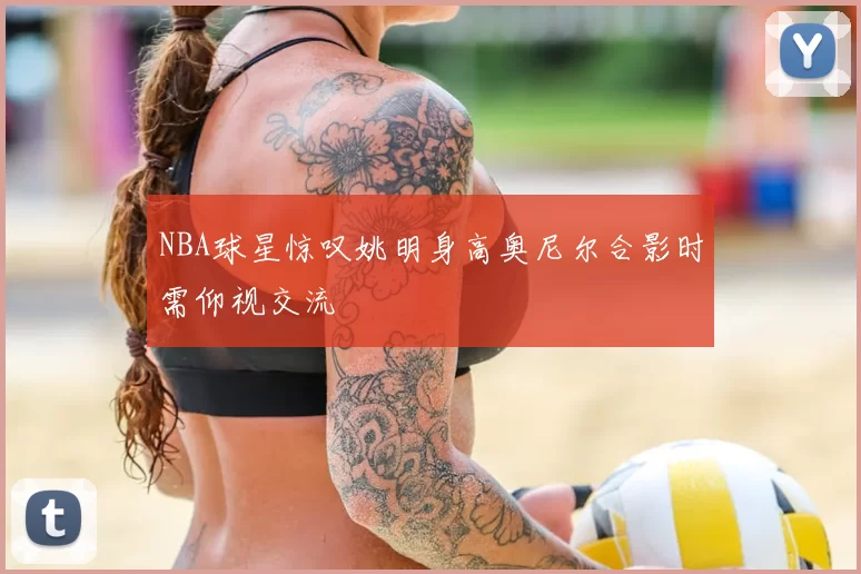 NBA球星惊叹姚明身高奥尼尔合影时需仰视交流