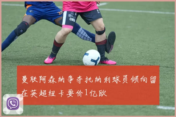 曼联阿森纳争夺托纳利球员倾向留在英超纽卡要价1亿欧