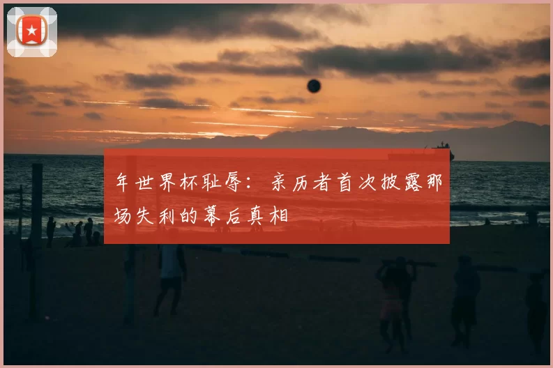 年世界杯耻辱:亲历者首次披露那场失利的幕后真相