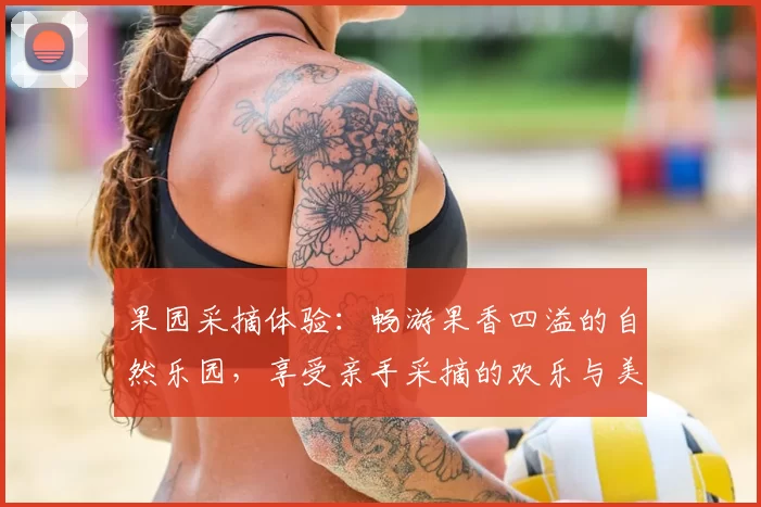 果园采摘体验：畅游果香四溢的自然乐园，享受亲手采摘的欢乐与美味