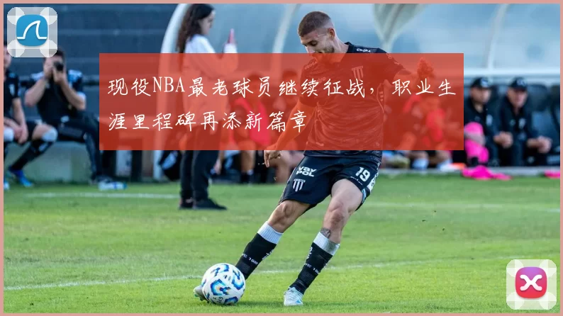 现役NBA最老球员继续征战,职业生涯里程碑再添新篇章