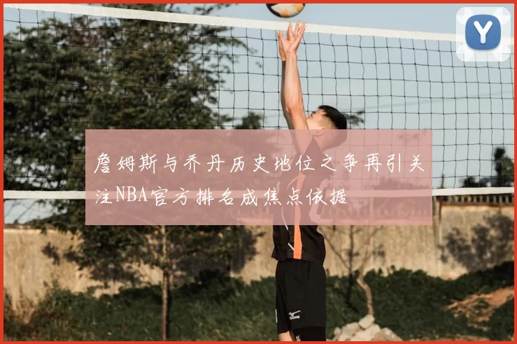 詹姆斯与乔丹历史地位之争再引关注NBA官方排名成焦点依据