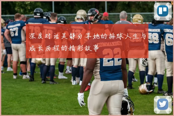 深度对话吴静分享她的排球人生与成长历程的精彩故事