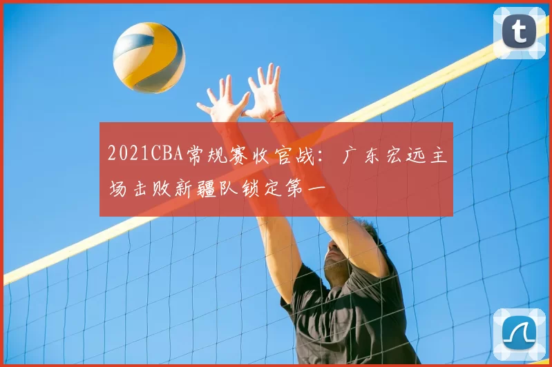 2021CBA常规赛收官战:广东宏远主场击败新疆队锁定第一