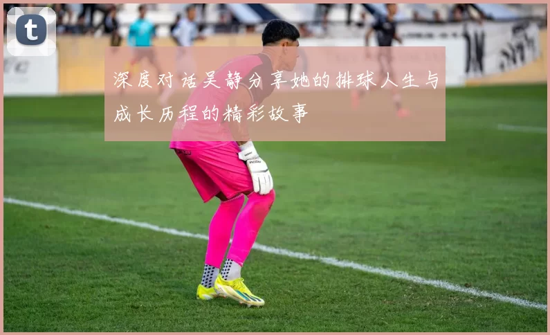 深度对话吴静分享她的排球人生与成长历程的精彩故事