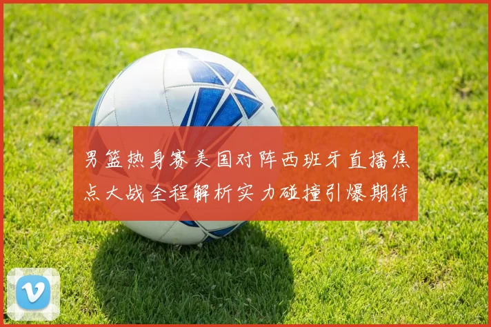 男篮热身赛美国对阵西班牙直播焦点大战全程解析实力碰撞引爆期待