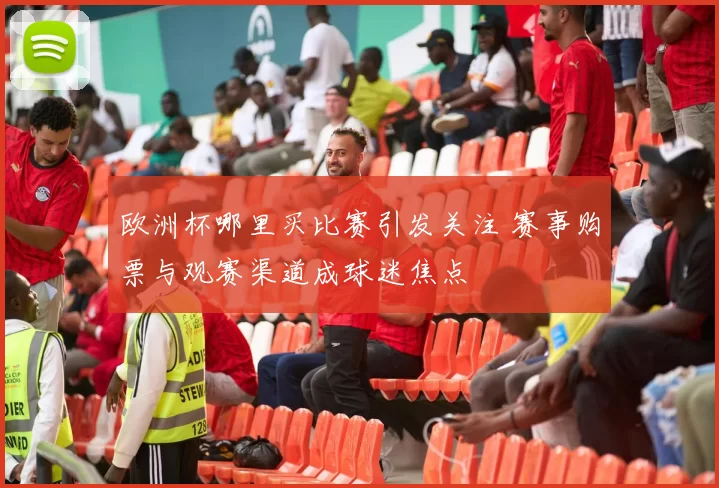 欧洲杯哪里买比赛引发关注 赛事购票与观赛渠道成球迷焦点