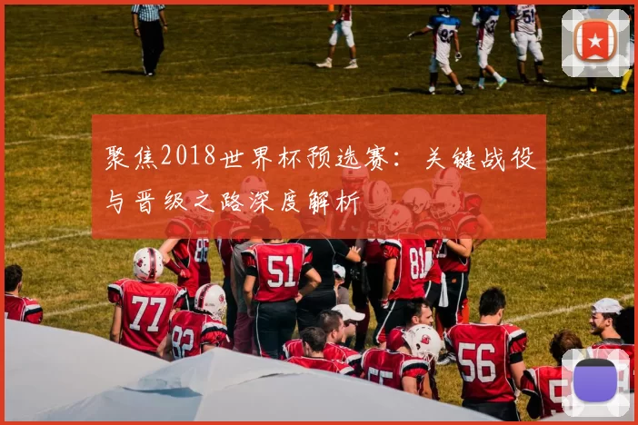 聚焦2018世界杯预选赛：关键战役与晋级之路深度解析