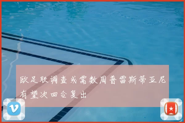 欧足联调查或需数周普雷斯蒂亚尼有望次回合复出