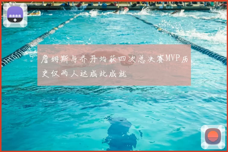 詹姆斯与乔丹均获四次总决赛MVP历史仅两人达成此成就