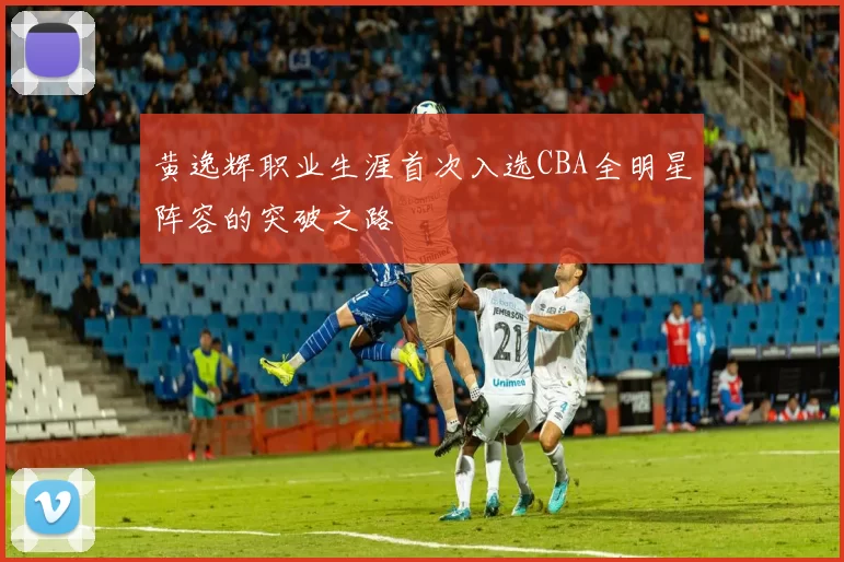 黄逸辉职业生涯首次入选CBA全明星阵容的突破之路