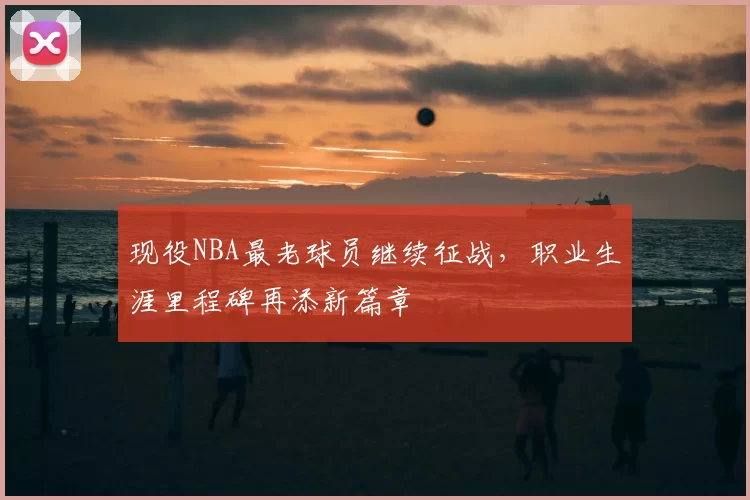 现役NBA最老球员继续征战,职业生涯里程碑再添新篇章