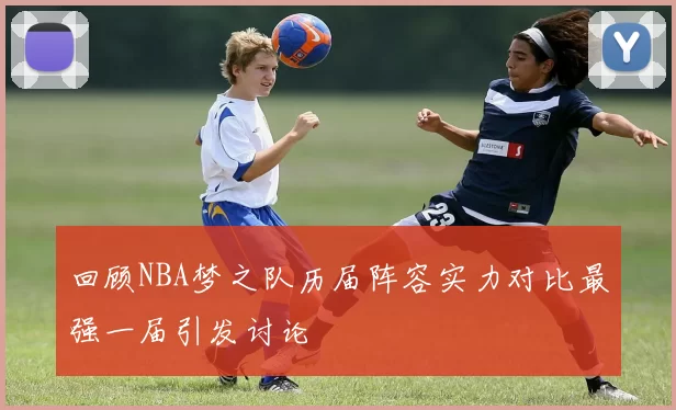 回顾NBA梦之队历届阵容实力对比最强一届引发讨论