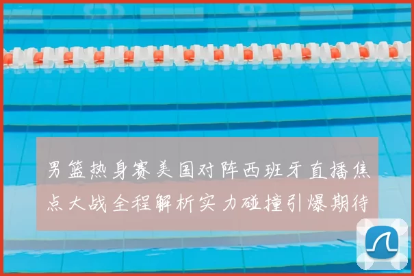 男篮热身赛美国对阵西班牙直播焦点大战全程解析实力碰撞引爆期待