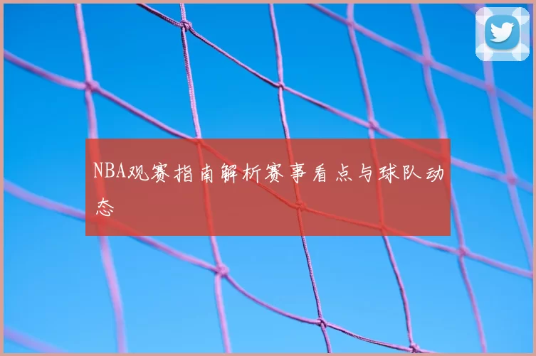 NBA观赛指南解析赛事看点与球队动态