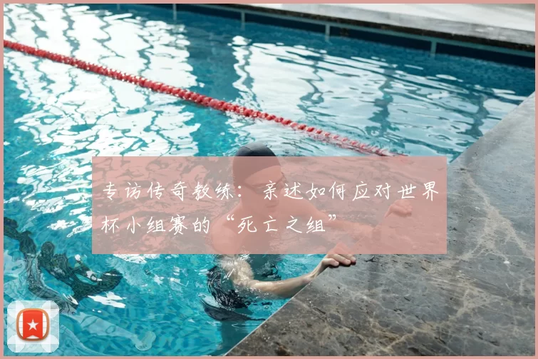 专访传奇教练:亲述如何应对世界杯小组赛的“死亡之组”