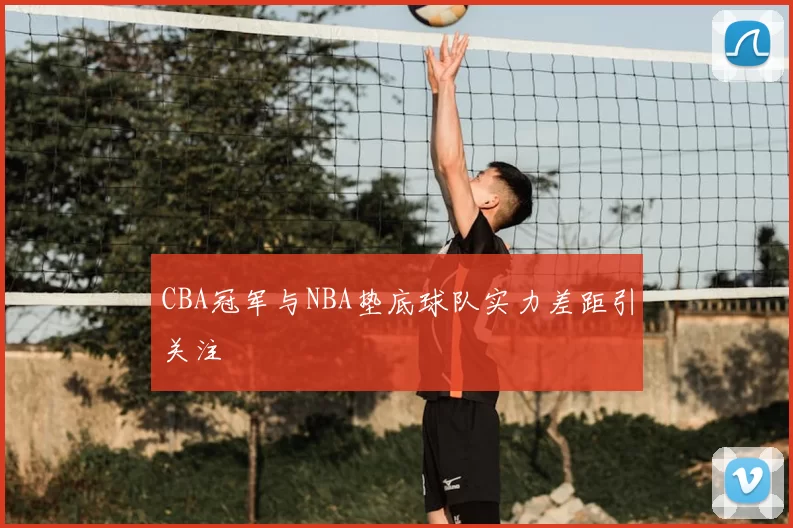 CBA冠军与NBA垫底球队实力差距引关注