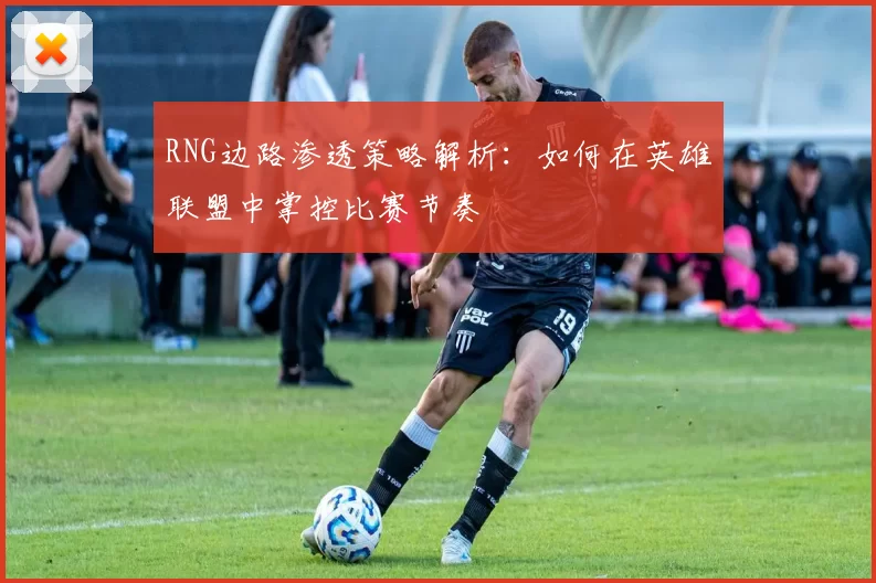 RNG边路渗透策略解析:如何在英雄联盟中掌控比赛节奏