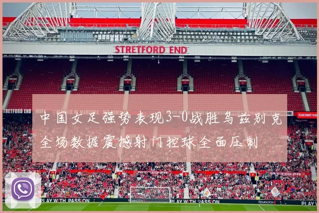 中国女足强势表现3-0战胜乌兹别克全场数据震撼射门控球全面压制