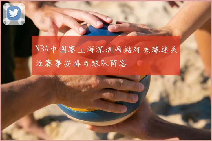 NBA中国赛上海深圳两站对决球迷关注赛事安排与球队阵容