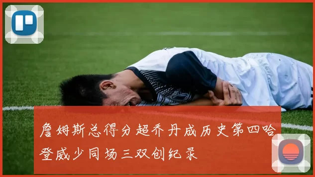 詹姆斯总得分超乔丹成历史第四哈登威少同场三双创纪录