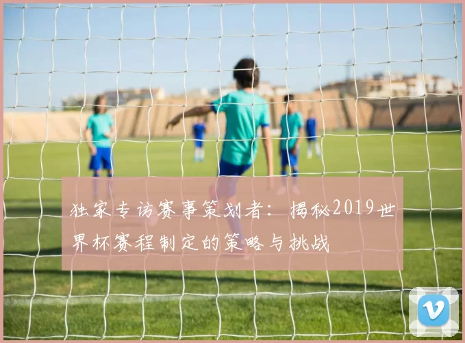 独家专访赛事策划者:揭秘2019世界杯赛程制定的策略与挑战