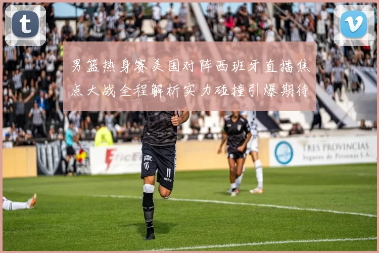 男篮热身赛美国对阵西班牙直播焦点大战全程解析实力碰撞引爆期待